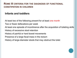 ROME III CRITERIA FOR THE DIAGNOSIS OF FUNCTIONAL
CONSTIPATION IN CHILDREN
Infants and toddlers
At least two of the following present for at least one month
Two or fewer defecations per week
At least one episode of incontinence after the acquisition of toileting skills
History of excessive stool retention
History of painful or hard bowel movements
Presence of a large fecal mass in the rectum
History of large-diameter stools that may obstruct the toilet
 