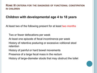 ROME III CRITERIA FOR THE DIAGNOSIS OF FUNCTIONAL CONSTIPATION
IN CHILDREN
Children with developmental age 4 to 18 years
At least two of the following present for at least two months
Two or fewer defecations per week
At least one episode of fecal incontinence per week
History of retentive posturing or excessive volitional stool
retention
History of painful or hard bowel movements
Presence of a large fecal mass in the rectum
History of large-diameter stools that may obstruct the toilet
 