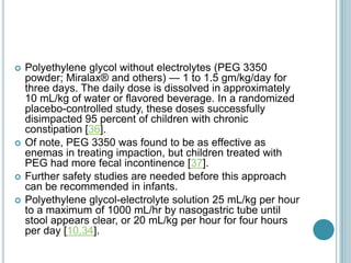  Polyethylene glycol without electrolytes (PEG 3350
powder; Miralax® and others) — 1 to 1.5 gm/kg/day for
three days. The daily dose is dissolved in approximately
10 mL/kg of water or flavored beverage. In a randomized
placebo-controlled study, these doses successfully
disimpacted 95 percent of children with chronic
constipation [36].
 Of note, PEG 3350 was found to be as effective as
enemas in treating impaction, but children treated with
PEG had more fecal incontinence [37].
 Further safety studies are needed before this approach
can be recommended in infants.
 Polyethylene glycol-electrolyte solution 25 mL/kg per hour
to a maximum of 1000 mL/hr by nasogastric tube until
stool appears clear, or 20 mL/kg per hour for four hours
per day [10,34].
 