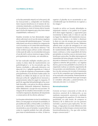 Acta Pediátrica de México Volumen 35, Núm. 5, septiembre-octubre, 2014
420
se ha documentado mejoría en la frecuencia de
las evacuaciones y, comparado con lactulosa,
tiene mayores beneficios en el número de mo-
vimientos intestinales y en disminuir los eventos
de incontinencia; tiene el mismo efecto laxante
que la leche de magnesia pero ésta tiene menor
aceptabilidad y tolerancia.16-18
Estudios recientes no han demostrado ningún
efecto adicional con el uso de enemas regulares
en el manejo del estreñimiento grave.19
Los senó-
sidos tienen una eficacia inferior en comparación
con la lactulosa en el control del estreñimiento,
mayores recidivas y más efectos adversos.20
No
existe evidencia para utilizar aceites minerales
ni docusato de sodio. Las recomendaciones para
el uso de miel o azúcar morena en agua o leche,
principalmente en lactantes, son anecdóticas.
Se han realizado múltiples estudios para en-
contrar la dosis ideal de mantenimiento con
polietilenglicol y se ha encontrado que hay
buenos resultados y adecuada tolerancia con
dosis de 0.4 a 1 g/kg/día repartido en 2 dosis al
día. La falta de respuesta al tratamiento se debe
principalmente al uso de dosis inadecuadas; los
médicos no deben de dudar en usar de inicio
dosis por arriba de 1 g/kg/día de ser necesario y
posteriormente reducirla según la respuesta. El
perfil de seguridad del polietilenglicol ha resul-
tado favorable y son pocos los efectos adversos
reportados: distensión abdominal, flatulencia,
dolor abdominal y escape de evacuaciones. En
ninguno de los estudios mencionados con ante-
rioridad se reportaron abandonos de tratamiento
a consecuencia de los efectos adversos.13
Los laxantes estimulantes incitan la motilidad co-
lónica. En este grupo se incluyen los senósidos, el
picosulfato de sodio y el bisacodilo. La evidencia
acerca de su efectividad es insuficiente. No se
recomienda su uso en lactantes. Los procinéticos
como la cisaprida también han sido utilizados
para tratar el estreñimiento en niños. Si bien es
superior al placebo no se recomienda su uso
considerando que los beneficios no superan a
los riesgos.21
Cuando se utiliza un laxante ablandador es
importante entrenar a los padres en el ajuste
de la dosis según respuesta, y capacitarlos para
incrementar la dosis cada 2-3 días en caso de
no lograr los objetivos del tratamiento (evacua-
ciones diarias, suaves y sin dolor) o disminuir
la dosis en caso de escapes por evacuaciones
líquidas debido a exceso de laxante. Debemos
además tener un plan de emergencia en caso
de recidiva de impactación fecal. El tratamiento
de mantenimiento debe durar por lo menos 6
meses continuos y evitar suspenderlo de forma
precipitada; en muchos casos es necesario man-
tenerlo por varios años. No debe interrumpirse el
tratamiento de forma abrupta; más bien, lo con-
ducente es disminuir la dosis poco a poco con
vigilancia estrecha del paciente y sus registros
diarios, pues es muy probable la recurrencia. Es
importante realizar un estrecho seguimiento de
los pacientes con estreñimiento. Es útil evaluar-
los a las dos semanas de iniciado el tratamiento
con el fin de comprobar que la desimpactación
se ha realizado correctamente. Posteriormente se
pueden citar mensualmente hasta que la terapia
se considere adecuada y, posteriormente, en
intervalos de entre 3 y 6 meses.15-19
Biorretroalimentación
Consiste en hacer consciente al niño de la
mecánica anormal de la defecación, ya sea
mediante manometría anorrectal o mediante
electromiografía de superficie. El niño tiene la
posibilidad, en cada sesión, de comparar su
dinámica de la defecación con los patrones
normales y practicar para replicarlos. Sin em-
bargo, a largo plazo no existe diferencia entre
los niños que reciben terapia convencional más
biorretroalimentación y los que sólo reciben
terapia convencional.22
 
