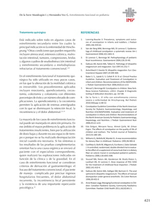 421
De la Torre Mondragón L y Hernández Vez G. Estreñimiento funcional en pediatría
Tratamiento quirúrgico
Está indicado sobre todo en algunos casos de
estreñimiento secundario entre los cuales la
principal indicación es la enfermedad de Hirschs-
prung.8
Otras condiciones que pueden requerirlo
incluyen atresia anal, estenosis colónica, malro-
tación intestinal, tumores, compresiones, bridas
y algunos cuadros de seudoobstrucción intestinal
y estreñimiento secundario a mielodisplasias
refractarias al tratamiento convencional.3-8
En el estreñimiento funcional el tratamiento qui-
rúrgico ha sido utilizado en muy pocos casos,
en los que la alteración de la motilidad colónica
es irreversible. Los procedimientos aplicados
incluyen miectomía, apendicostomía, cecos-
tomía, colectomía y colostomía con diferentes
porcentajes de éxito y un número elevado de com-
plicaciones. La apendicostomía y la cecostomía
permiten la aplicación de enemas anterógrados
con lo que se disminuyen la retención fecal, la
incontinencia y el dolor abdominal.23-31
La mayoría de los casos de estreñimiento funcio-
nal puede ser manejada en atención primaria. En
ese ámbito el mayor problema es la aplicación de
tratamientos insuficientes, bien por la utilización
de dosis bajas y durante escaso espacio de tiem-
po o porque no se ha realizado desimpactación
inicial cuando era necesaria. Si los síntomas o
los resultados de las pruebas complementarias
orientan hacia una causa orgánica se enviará al
paciente con el especialista correspondiente,
quien realizará las exploraciones indicadas en
función de la clínica y de la gravedad. En el
caso de estreñimiento funcional se consideran
criterios de derivación al gastroenterólogo: el
fracaso del tratamiento convencional, el paciente
de manejo complicado por precisar ingresos
hospitalarios frecuentes, el dolor abdominal
recurrente, la incontinencia fecal persistente
y la existencia de una importante repercusión
psicológica.32
REFERENCIAS
1.	 Loening-Baucke V. Prevalence, symptoms and outco-
me of constipation in infants and toddlers. J Pediatr
2005;146:359-63.
2.	 Van der Berg MM, Benninga MA, Di Lorenzo C. Epidemio-
logy of childhood constipation: a systematic review. Am J
Gastroenterol 2006;101:2401-9.
3.	 Di Lorenzo C, Benninga M. Pathophysiology of pediatric
fecal incontinence. Gastroenterol 2004;126:33-40.
4.	 Gattuso JM, Kamm MA, Talbot IC. Pathology of idiopathic
megarectum and megacolon. Gut 1997;41:252-7.
5.	 Autschbach F, Gassler N. Idiopathic megacolon. Eur J Gas-
troenterol Hepatol 2007;19:399-400.
6.	 Baker S. S., Liptak G. S. Colleti R. B. Et al. Clinical Practice
Guideline. Evaluation and Treatment of Constipation in
infant and children: Recommendations of the NASPGHAN.
J. Pediatr Gastroenterol Nutr 2006;43(3):e1-e13.
7.	 Wessel S, Benninga M. Constipation in children. New York:
Nova Science Publishers; c2013. Chapter 8 Diagnostic
testing of defecation disorders; pp. 167-84.
8.	 De la Torre L. El niño con estreñimiento crónico
severo o enfermedad de Hirschsprung. Bol Pediatr
2010;50(Supp 1):48-52.
9.	 Constipation Guideline Committee of the North American
Society for Pediatric Gastroenterology, Hepatology, and
Nutrition (CGCNASPGHAN). Evaluation and treatment of
constipation in infants and children: Recommendations of
the North American Society for Pediatric Gastroenterology,
Hepatology, and Nutrition. J Pediatr Gastroenterol Nutr
2006;43:e1–e13.
10.	 Eda Dolgun, Meryem Yavuz, Ahmet Çelik, M. Orkan
Ergün. The effects of constipation on the quality of life of
children and mothers. The Turkish Journal of Pediatrics
2013;55:180-185.
11.	 WilliamsCL,BollellaM,WynderEL.Anewrecommendation
for dietary fiber in childhood. Pediatrics 1995;96:985-8.
12.	 Castillejo G, Bulló M, ANguera A, Escribano J, Salas-Salvadó
J. A controlled, randomized, double-blinded trial to evalua-
tetheeffect ofa supplement ofcocoa husk that isin dietary
fiber on colonic transit in constipated pediatrict patients.
Pediatrics 2006;118:e641-648.
13.	 Youssef NN, Peters JM, Henderson W, Shultz-Peters S,
Lockhart DK, Di Lorenzo C. Dose response of PEG 3350
for the treatment of childhood fecal impaction. J Pediatr
2002;141:410-4.
14.	 Gattuso JM, Kamm MA, Halligan SM, Bartram CI. The anal
sphincterin idiopathic megarectum: The effects of manual
disimpaction under general anesthetic. Dis Colon Rectum
1996;39:435-9.
15.	 AnneRowan-Legg;ManagingfunctionalconstipationinChil-
dren. Canadian Paediatric Society, Community Paediatrics
Committee. Paediatr Child Health 2011;16(10):661-5.
 