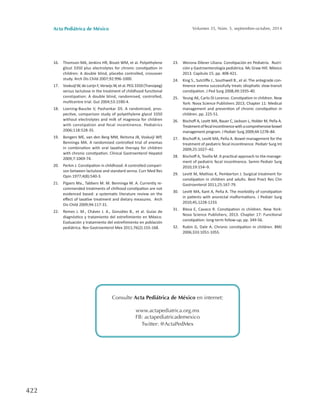 Acta Pediátrica de México Volumen 35, Núm. 5, septiembre-octubre, 2014
422
16.	 Thomson MA, Jenkins HR, Bisset WM, et al. Polyethylene
glicol 3350 plus electrolytes for chronic constipation in
children: A double blind, placebo controlled, crossover
study. Arch Dis Child 2007;92:996-1000.
17.	 VoskuijlW,deLorijnF,VerwijsW,etal.PEG3350(Transipeg)
versus lactulose in the treatment of childhood functional
constipation: A double blind, randomised, controlled,
multicentre trial. Gut 2004;53:1590-4.
18.	 Loening-Baucke V, Pashankar DS. A randomized, pros-
pective, comparison study of polyethylene glycol 3350
without electrolytes and milk of magnesia for children
with constipation and fecal incontinence. Pediatrics
2006;118:528-35.
19.	 Bongers ME, van den Berg MM, Reitsma JB, Voskuijl WP,
Benninga MA. A randomized controlled trial of enemas
in combination with oral laxative therapy for children
with chronic constipation. Clinical Gastroenterol Hepatol
2009;7:1069-74.
20.	 Perkin J. Constipation in childhood: A controlled compari-
son between lactulose and standard senna. Curr Med Res
Opin 1977;4(8):540-3.
21.	 Pijpers Ma., Tabbers M. M. Benninga M. A. Currently re-
commended treatments of chilhood constipation are not
evidenced based: a systematic literature review on the
effect of laxative treatment and dietary measures.  Arch
Dis Child 2009;94:117-31.
22.	 Remes J. M., Chávez J. A., González B., et al. Guías de
diagnóstico y tratamiento del estreñimiento en México.
Evaluación y tratamiento del estreñimiento en población
pediátrica. Rev Gastroenterol Mex 2011;76(2):155-168.
23.	 Worona Dibner Liliana. Constipación en Pediatría.  Nutri-
ción y Gastroenterología pediátrica. Mc Graw Hill. México
2013. Capítulo 15; pp. 408-421.
24.	 King S., Sutcliffe J., Southwell B., et al. The antegrade con-
tinence enema successfully treats idiophatic slow-transit
constipation. J Ped Surg 2008,49:1935-40.
25.	 Yeung AK, Carlo Di Lorenzo. Constipation in children. New
York: Nova Science Publishers 2013; Chapter 11: Medical
management and prevention of chronic constipation in
children. pp. 225-51.
26.	 Bischoff A, Levitt MA, Bauer C, Jackson L, Holder M, Peña A.
Treatmentoffecalincontinencewithacomprehensivebowel
management program. J Pediatr Surg 2009;44:1278–84.
27.	 Bischoff A, Levitt MA, Peña A. Bowel management for the
treatment of pediatric fecal incontinence. Pediatr Surg Int
2009;25:1027–42.
28.	 Bischoff A, Tovilla M. A practical approach to the manage-
ment of pediatric fecal incontinence. Semin Pediatr Surg
2010;19:154–9.
29.	 Levitt M, Mathias K, Pemberton J. Surgical treatment for
constipation in children and adults. Best Pract Res Clin
Gastroenterol 2011;25:167-79.
30.	 Levitt MA, Kant A, Peña A. The morbidity of constipation
in patients with anorectal malformations. J Pediatr Surg
2010;45,1228-1233.
31.	 Blesa E, Cavaco R. Constipation in children. New York:
Nova Science Publishers; 2013. Chapter 17: Functional
constipation: long-term follow-up; pp. 349-56.
32.	 Rubin G, Dale A. Chronic constipation in children. BMJ
2006;333:1051-1055.
Consulte Acta Pediátrica de México en internet:
www.actapediatrica.org.mx
FB: actapediatricademexico
Twitter: @ActaPedMex
 