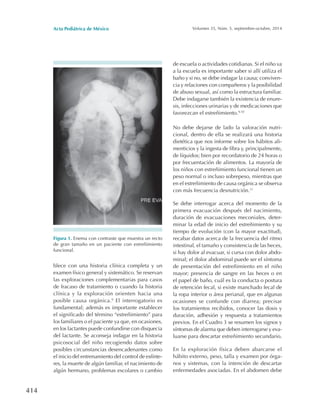 Acta Pediátrica de México Volumen 35, Núm. 5, septiembre-octubre, 2014
414
de escuela o actividades cotidianas. Si el niño va
a la escuela es importante saber si allí utiliza el
baño y si no, se debe indagar la causa; conviven-
cia y relaciones con compañeros y la posibilidad
de abuso sexual, así como la estructura familiar.
Debe indagarse también la existencia de enure-
sis, infecciones urinarias y de medicaciones que
favorezcan el estreñimiento.9,10
No debe dejarse de lado la valoración nutri-
cional, dentro de ella se realizará una historia
dietética que nos informe sobre los hábitos ali-
menticios y la ingesta de fibra y, principalmente,
de líquidos; bien por recordatorio de 24 horas o
por frecuentación de alimentos. La mayoría de
los niños con estreñimiento funcional tienen un
peso normal o incluso sobrepeso, mientras que
en el estreñimiento de causa orgánica se observa
con más frecuencia desnutrición.11
Se debe interrogar acerca del momento de la
primera evacuación después del nacimiento,
duración de evacuaciones meconiales, deter-
minar la edad de inicio del estreñimiento y su
tiempo de evolución (con la mayor exactitud),
recabar datos acerca de la frecuencia del ritmo
intestinal, el tamaño y consistencia de las heces,
si hay dolor al evacuar, si cursa con dolor abdo-
minal; el dolor abdominal puede ser el síntoma
de presentación del estreñimiento en el niño
mayor; presencia de sangre en las heces o en
el papel de baño, cuál es la conducta o postura
de retención fecal, si existe manchado fecal de
la ropa interior o área perianal, que en algunas
ocasiones se confunde con diarrea; precisar
los tratamientos recibidos, conocer las dosis y
duración, adhesión y respuesta a tratamientos
previos. En el Cuadro 3 se resumen los signos y
síntomas de alarma que deben interrogarse y eva-
luarse para descartar estreñimiento secundario.
En la exploración física deben abarcarse el
hábito externo, peso, talla y examen por órga-
nos y sistemas, con la intención de descartar
enfermedades asociadas. En el abdomen debe
Figura 1. Enema con contraste que muestra un recto
de gran tamaño en un paciente con estreñimiento
funcional.
blece con una historia clínica completa y un
examen físico general y sistemático. Se reservan
las exploraciones complementarias para casos
de fracaso de tratamiento o cuando la historia
clínica y la exploración orienten hacia una
posible causa orgánica.9
El interrogatorio es
fundamental; además es importante establecer
el significado del término “estreñimiento” para
los familiares o el paciente ya que, en ocasiones,
en los lactantes puede confundirse con disquecia
del lactante. Se aconseja indagar en la historia
psicosocial del niño recogiendo datos sobre
posibles circunstancias desencadenantes como
el inicio del entrenamiento del control de esfínte-
res, la muerte de algún familiar, el nacimiento de
algún hermano, problemas escolares o cambio
 
