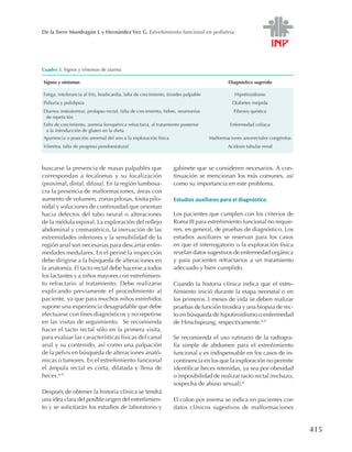415
De la Torre Mondragón L y Hernández Vez G. Estreñimiento funcional en pediatría
buscarse la presencia de masas palpables que
correspondan a fecalomas y su localización
(proximal, distal, difusa). En la región lumbosa-
cra la presencia de malformaciones, áreas con
aumento de volumen, zonas pilosas, fosita pilo-
nidal y soluciones de continuidad que orientan
hacia defectos del tubo neural o alteraciones
de la médula espinal. La exploración del reflejo
abdominal y cremastérico, la inervación de las
extremidades inferiores y la sensibilidad de la
región anal son necesarias para descartar enfer-
medades medulares. En el periné la inspección
debe dirigirse a la búsqueda de alteraciones en
la anatomía. El tacto rectal debe hacerse a todos
los lactantes y a niños mayores con estreñimien-
to refractario al tratamiento. Debe realizarse
explicando previamente el procedimiento al
paciente, ya que para muchos niños estreñidos
supone una experiencia desagradable que debe
efectuarse con fines diagnósticos y no repetirse
en las visitas de seguimiento. Se recomienda
hacer el tacto rectal sólo en la primera visita,
para evaluar las características físicas del canal
anal y su contenido, así como una palpación
de la pelvis en búsqueda de alteraciones anató-
micas o tumores. En el estreñimiento funcional
el ámpula rectal es corta, dilatada y llena de
heces.6-9
Después de obtener la historia clínica se tendrá
una idea clara del posible origen del estreñimien-
to y se solicitarán los estudios de laboratorio y
gabinete que se consideren necesarios. A con-
tinuación se mencionan los más comunes, así
como su importancia en este problema.
Estudios auxiliares para el diagnóstico
Los pacientes que cumplen con los criterios de
Roma III para estreñimiento funcional no requie-
ren, en general, de pruebas de diagnóstico. Los
estudios auxiliares se reservan para los casos
en que el interrogatorio o la exploración física
revelan datos sugestivos de enfermedad orgánica
y para pacientes refractarios a un tratamiento
adecuado y bien cumplido.
Cuando la historia clínica indica que el estre-
ñimiento inició durante la etapa neonatal o en
los primeros 3 meses de vida se deben realizar
pruebas de función tiroidea y una biopsia de rec-
to en búsqueda de hipotiroidismo o enfermedad
de Hirschsprung, respectivamente.8,9
Se recomienda el uso rutinario de la radiogra-
fía simple de abdomen para el estreñimiento
funcional y es indispensable en los casos de in-
continencia en los que la exploración no permite
identificar heces retenidas, ya sea por obesidad
o imposibilidad de realizar tacto rectal (rechazo,
sospecha de abuso sexual).6
El colon por enema se indica en pacientes con
datos clínicos sugestivos de malformaciones
Cuadro 3. Signos y síntomas de alarma
Signos y síntomas Diagnóstico sugerido
Fatiga, intolerancia al frío, bradicardia, falta de crecimiento, tiroides palpable Hipotiroidismo
Poliuria y polidipsia Diabetes insípida
Diarrea (esteatorrea), prolapso rectal, falta de crecimiento, fiebre, neumonías
de repetición
Fibrosis quística
Falta de crecimiento, anemia ferropénica refractaria, al tratamiento posterior
a la introducción de gluten en la dieta
Enfermedad celíaca
Apariencia o posición anormal del ano a la exploración física Malformaciones anorrectales congénitas
Vómitos, falta de progreso pondoestatural Acidosis tubular renal
 