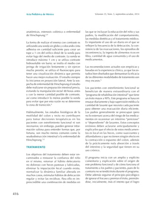 Acta Pediátrica de México Volumen 35, Núm. 5, septiembre-octubre, 2014
416
anatómicas, estenosis colónica o enfermedad
de Hirschsprung.6-9
La forma de realizar el enema con contraste es
utilizando una sonda sin globo y colocando cinta
adhesiva en cantidad suficiente para crear un
tope a 1 cm del orifico distal de la sonda para
evitar fuga del medio de contraste. La sonda se
introduce máximo 1 cm y se utiliza contraste
hidrosoluble sin bario; se instila el medio con
jeringa de irrigación lentamente y sin ejercer
mucha presión; se utiliza el fluoroscopio para
tener una visualización dinámica que permita
hacer una mejor evaluación. El estudio siempre
lo iniciamos en proyección lateral. Ante la sos-
pecha de enfermedad de Hirschsprung el estudio
debe realizarse sin preparación intestinal previa,
evitando la manipulación rectal 48 horas antes
y con la menor cantidad posible de contraste,
así como introducir lo menos posible la sonda
para evitar que por esta razón no se determine
la zona de transición.8
Habitualmente, los estudios fisiológicos de la
motilidad del colon y recto no contribuyen
para tomar decisiones terapéuticas en los
pacientes con estreñimiento funcional ni son
necesarios; sin embargo, pueden generar infor-
mación valiosa para entender formas que, por
fortuna, son mucho menos comunes como la
seudoobstrucción intestinal o la enfermedad de
Hirschsprung.7,8
TRATAMIENTO
Los objetivos del tratamiento deben estar en-
caminados a restaurar la confianza del niño
en sí mismo, retornar al hábito defecatorio
no doloroso con heces pastosas y lubricadas,
eliminar la impactación fecal cuando exista,
normalizar la dinámica familiar alterada en
muchos casos, estimular hábitos de defecación
regular y evitar las recidivas. Para ello es im-
prescindible una combinación de medidas en
las que se incluyan la educación del niño y sus
padres, la modificación del comportamiento,
las medidas dietéticas y el tratamiento médico.
Es importante el uso de un diario en el que se
reflejen la frecuencia de la defecación, la con-
sistencia de las evacuaciones, los episodios de
incontinencia, la ingesta de alimentos ricos en
fibra, cantidad de agua consumida y el uso de
medicamentos.
Las recomendaciones actuales son empíricas y
basadas en la experiencia clínica, ya que los es-
tudios bien diseñados que demuestran la eficacia
de las diferentes modalidades de tratamiento son
muy escasos.9
Los pacientes con estreñimiento funcional se
benefician de manera extraordinaria con el
“programa de rehabilitación intestinal” que tiene
un éxito mayor a 90%. Este programa se basa en
ensayar diariamente y bajo supervisión médica la
cantidad de laxante que necesita cada paciente
para obtener una evacuación diaria eficiente.
Los padres generalmente se preocupan (pero
no lo externan) acerca del riesgo de los medica-
mentos en ocasionar un intestino “perezoso”
o “dependiente” de laxantes. Estos conceptos
erróneos deben aclararse anticipadamente y
explicarles que el efecto de estos medicamen-
tos es local en las heces, como suavizantes y
ablandadores y que no tienen ningún efecto en
la contracción o espasmo del colon, además
de la prácticamente nula absorción a través
del intestino y la seguridad que tienen en su
uso crónico.
El programa inicia con un amplio y explícito
comentario y explicación sobre el origen de
este problema funcional y de cómo funciona el
tratamiento a los padres y pacientes, pues de lo
contrario no se tendrá éxito durante el programa.
Debe además seguirse el principio psicológico
de ignorar el fracaso y premiar el éxito, premián-
dose, inicialmente, más el intento que el logro
 