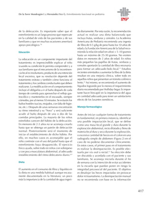 417
De la Torre Mondragón L y Hernández Vez G. Estreñimiento funcional en pediatría
de la defecación. Es importante saber que el
estreñimiento es un largo proceso que repercute
en la calidad de vida de los pacientes y de sus
familiares y que en muchas ocasiones ameritará
apoyo psicológico.10
Educación
La educación es un componente importante del
tratamiento; es imprescindible explicar al niño
(cuando su condición le permita comprender) y a
sus familiares que el mecanismo de la incontinen-
ciafecalesinvoluntario,productodeunaretención
fecal excesiva, que su resolución depende del
tratamiento exitoso y también cómo funciona el
tratamiento y los cambios conductuales que deben
realizarse. La modificación en el comportamiento
incluye el obligarlos a ir al baño después de cada
tiempo de comida para aprovechar el reflejo gas-
trocólico y mantenerlos en el escusado, siempre
cómodos, por al menos 10 minutos. Se evitarán los
baños hostiles (sucios, mojados, con falta de higie-
ne, etc.). Después de unas semanas encontrarán
su ritmo intestinal y su ‘‘hora’’ y será suficiente
acudir al baño después de una o dos de las
comidas principales. La mayoría de los niños
estreñidos carecen del hábito de la defecación.
En menores de 2-3 años no se aconseja crearlo
hasta que se obtenga un patrón de defecación
normal. Posteriormente será el momento de
iniciar el establecimiento de dicho hábito. Por
ello, en muchos casos es aconsejable que el
niño continúe con el uso del pañal hasta que el
estreñimiento haya desaparecido. El ejercicio
físico ayuda, sobre todo en niños con sobrepeso
y con poca musculatura abdominal, al adecuado
restablecimiento del ritmo defecatorio diario.6,9
Dieta
El aumento en el consumo de fibra y líquidos en
la dieta es una medida habitual aunque escasa-
mente documentada en la literatura; un poco
más la importancia de la cantidad de agua ingeri-
da diariamente. Por esta razón, la recomendación
actual es realizar una dieta balanceada que
incluya frutas, verduras y cereales. La Academia
Americana de Pediatría recomienda una ingesta
de fibra de 0.5 g/kg de peso hasta los 10 años de
edad y la Fundación Americana de la Salud reco-
mienda la relación edad (en años) + 5 -10 gramos
hasta un máximo de 25-30 gramos. No existen
datos en menores de 2 años de edad. En niños
más pequeños las papillas de frutas, verduras y
cereales aportarán la cantidad de fibra necesaria
para formar un adecuado bolo fecal.11
Estudios
recientes orientados a aumentar la fibra de la dieta
resultan en una mejoría clínica, sobre todo en
aquellos niños que presentan un tránsito colónico
lento.12
Así mismo, se recomienda el aumento de
líquidos logrando por lo menos el requerimiento
diario recomendado por Holliday-Segar. Es impor-
tante hacer hincapié en la importancia del agua
en cantidad adecuada para tener un satisfactorio
efecto de los laxantes osmóticos.
Manejo farmacológico
Antes de iniciar cualquier forma de tratamiento
es fundamental, en primera instancia, identificar
una posible impactación fecal, que se define
como una masa fecal grande y dura durante la
exploración abdominal, recto dilatado y lleno de
materia fecal dura y seca durante la exploración,
o excesiva cantidad de heces en el colon en una
radiografía simple de abdomen (Figura 2) en el
caso de no poderse documentar clínicamente.
En estos casos, el primer paso en el tratamiento
es realizar la desimpactación. Es posible efec-
tuarla por vía oral o rectal.13
Su elección debe
ser discutida y acordada con el paciente y sus
familiares. Se aconseja iniciarla durante el fin
de semana con la intención de evitar accidentes
en la escuela que puedan poner en riesgo la
integridad psicosocial del paciente. El objetivo
es desalojar las heces impactadas sin provocar
dolor ni traumatismo. La desimpactación manual
no se recomienda con base en la información
 