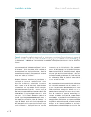 Acta Pediátrica de México Volumen 35, Núm. 5, septiembre-octubre, 2014
418
disponible y puede tener efectos muy nocivos en
el paciente.14
No es raro que el médico fracase en
su tratamiento por iniciar un laxante a dosis de
mantenimiento antes de detectar que el paciente
tiene una impactación fecal.15
Existen diferentes alternativas para lograr la
desimpactación rectal como solución salina,
solución de fosfatos, soluciones jabonosas,
solución de leche de melaza y aceite mineral
con sorbitol. No hay evidencia suficiente para
recomendar una más que otra. Las soluciones de
fosfatos no se recomiendan para menores de dos
años debido al riesgo de hiperfosfatemia e hipo-
calcemia. En lactantes la desimpactación rectal
puede lograrse con supositorios de glicerina. Es
necesario evitar la aplicación de enemas.6
En
caso de decidir realizar la desimpactación por
vía oral puede utilizarse con polietilenglicol en
dosis de hasta 1-1.5 g/kg/día durante 3-6 días
continuos con un éxito de 95% y adecuada tole-
rancia. Se debe alertar a los pacientes y familiares
sobre la posibilidad de mayor incontinencia fecal
durante este periodo de tratamiento.13
Después
de haber logrado la desimpactación el objetivo
del tratamiento debe ser prevenir recurrencias
con el uso de laxantes.
Recientemente se han publicado varias revisio-
nes sistemáticas sobre el uso de laxantes en la
población pediátrica pero existen pocos estu-
dios controlados para poder definir cuál es el
medicamento que debe utilizarse como primera
línea de tratamiento (Cuadro 4). Sin embargo, ha
crecido la evidencia clínica de los excelentes
resultados y la seguridad con el uso de polie-
tilenglicol sin electrólitos, un laxante osmótico
insípido en polvo, que puede utilizarse disuelto
en jugo, leche o agua y con efecto en la primera
semana de tratamiento. Comparado con placebo
Figura 2. Radiografías simples de abdomen de un paciente con estreñimiento funcional durante el proceso de
limpieza del colon, antes de iniciar el laxante. A) Al inicio del programa de rehabilitación intestinal. B) Después
de tres enemas. C) Después de cinco enemas el paciente está limpio y listo para iniciar la dosis de prueba del
laxante.
 