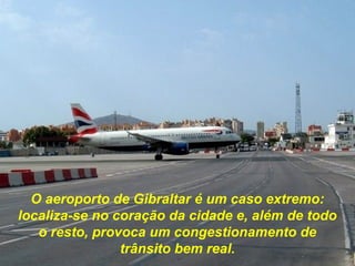 O aeroporto de Gibraltar é um caso extremo:
localiza-se no coração da cidade e, além de todo
o resto, provoca um congestionamento de
trânsito bem real.
 