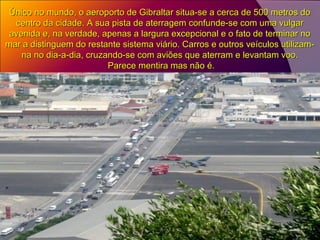 Único no mundo, o aeroporto de Gibraltar situa-se a cerca de 500 metros doÚnico no mundo, o aeroporto de Gibraltar situa-se a cerca de 500 metros do
centro da cidade. A sua pista de aterragem confunde-se com uma vulgarcentro da cidade. A sua pista de aterragem confunde-se com uma vulgar
avenida e, na verdade, apenas a largura excepcional e o fato de terminar noavenida e, na verdade, apenas a largura excepcional e o fato de terminar no
mar a distinguem do restante sistema viário. Carros e outros veículos utilizam-mar a distinguem do restante sistema viário. Carros e outros veículos utilizam-
na no dia-a-dia, cruzando-se com aviões que aterram e levantam voo.na no dia-a-dia, cruzando-se com aviões que aterram e levantam voo.
Parece mentira mas não é.Parece mentira mas não é.
 