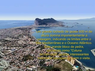Um grande rochedo de quase 400 m deUm grande rochedo de quase 400 m de
altura domina imponentemente aaltura domina imponentemente a
paisagem, indicando os limites entre opaisagem, indicando os limites entre o
Mar Mediterrâneo e o Oceano Atlântico.Mar Mediterrâneo e o Oceano Atlântico.
Este grande bloco de pedra,Este grande bloco de pedra,
conhecido como "Colunaconhecido como "Coluna
de Hércules", guarda interessantesde Hércules", guarda interessantes
histórias e paisagens a quem o visita.histórias e paisagens a quem o visita.
 