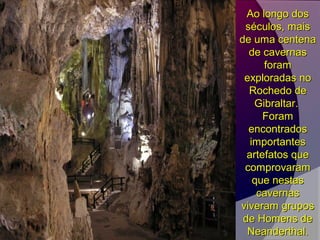 Ao longo dosAo longo dos
séculos, maisséculos, mais
de uma centenade uma centena
de cavernasde cavernas
foramforam
exploradas noexploradas no
Rochedo deRochedo de
Gibraltar.Gibraltar.
ForamForam
encontradosencontrados
importantesimportantes
artefatos queartefatos que
comprovaramcomprovaram
que nestasque nestas
cavernascavernas
viveram gruposviveram grupos
de Homens dede Homens de
Neanderthal.Neanderthal.
 
