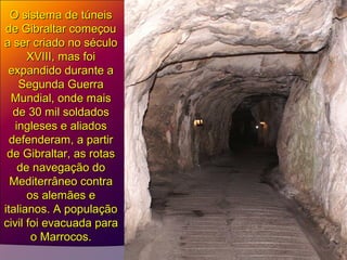 O sistema de túneisO sistema de túneis
de Gibraltar começoude Gibraltar começou
a ser criado no séculoa ser criado no século
XVIII, mas foiXVIII, mas foi
expandido durante aexpandido durante a
Segunda GuerraSegunda Guerra
Mundial, onde maisMundial, onde mais
de 30 mil soldadosde 30 mil soldados
ingleses e aliadosingleses e aliados
defenderam, a partirdefenderam, a partir
de Gibraltar, as rotasde Gibraltar, as rotas
de navegação dode navegação do
Mediterrâneo contraMediterrâneo contra
os alemães eos alemães e
italianos. A populaçãoitalianos. A população
civil foi evacuada paracivil foi evacuada para
o Marrocos.o Marrocos.
 