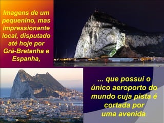 Imagens de um
pequenino, mas
impressionante
local, disputado
até hoje por
Grã-Bretanha e
Espanha,
... que possui o
único aeroporto do
mundo cuja pista é
cortada por
uma avenida.
 