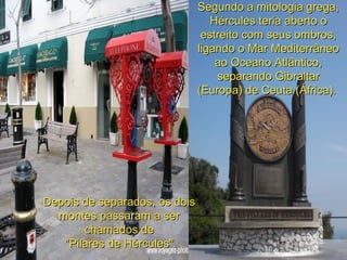 Segundo a mitologia grega,Segundo a mitologia grega,
Hércules teria aberto oHércules teria aberto o
estreito com seus ombros,estreito com seus ombros,
ligando o Mar Mediterrâneoligando o Mar Mediterrâneo
ao Oceano Atlântico,ao Oceano Atlântico,
separando Gibraltarseparando Gibraltar
(Europa) de Ceuta (África).(Europa) de Ceuta (África).
Depois de separados, os doisDepois de separados, os dois
montes passaram a sermontes passaram a ser
chamados dechamados de
"Pilares de Hércules"."Pilares de Hércules".
 