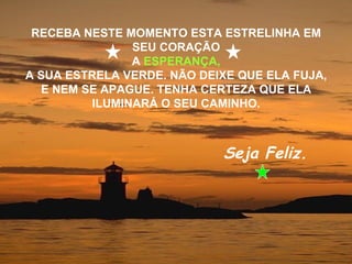 RECEBA NESTE MOMENTO ESTA ESTRELINHA EM
               SEU CORAÇÃO
               A ESPERANÇA,
A SUA ESTRELA VERDE. NÃO DEIXE QUE ELA FUJA,
  E NEM SE APAGUE. TENHA CERTEZA QUE ELA
         ILUMINARÁ O SEU CAMINHO.



                            Seja Feliz.
 