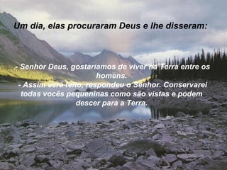 Um dia, elas procuraram Deus e lhe disseram:



- Senhor Deus, gostaríamos de viver na Terra entre os
                        homens.
 - Assim será feito, respondeu o Senhor. Conservarei
  todas vocês pequeninas como são vistas e podem
                  descer para a Terra.
 