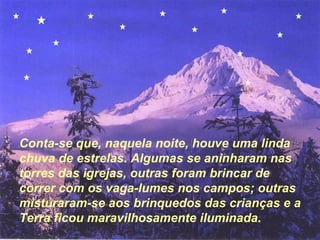 Conta-se que, naquela noite, houve uma linda
chuva de estrelas. Algumas se aninharam nas
torres das igrejas, outras foram brincar de
correr com os vaga-lumes nos campos; outras
misturaram-se aos brinquedos das crianças e a
Terra ficou maravilhosamente iluminada.
 
