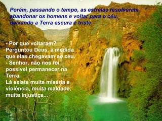 Porém, passando o tempo, as estrelas resolveram
 abandonar os homens e voltar para o céu,
 deixando a Terra escura e triste.


- Por que voltaram?
Perguntou Deus, a medida
que elas chegavam ao céu.
- Senhor, não nos foi
possível permanecer na
Terra.
Lá existe muita miséria e
violência, muita maldade,
muita injustiça...
 