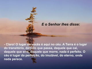E o Senhor lhes disse:




- Claro! O lugar de vocês é aqui no céu. A Terra é o lugar
do transitório, daquilo que passa, daquele que cai,
daquele que erra, daquele que morre, nada é perfeito. O
céu é lugar da perfeição, do imutável, do eterno, onde
nada perece.
 