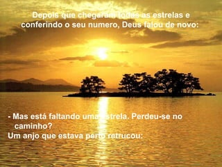 Depois que chegaram todas as estrelas e
   conferindo o seu numero, Deus falou de novo:




- Mas está faltando uma estrela. Perdeu-se no
  caminho?
Um anjo que estava perto retrucou:
 