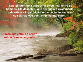 - Não Senhor, uma estrela resolveu ficar entre os
 homens. Ela descobriu que seu lugar é exatamente
 onde existe a imperfeição, onde há limite, onde as
      coisas não vão bem, onde há luta e dor.




- Mas que estrela é essa? -
voltou Deus a perguntar.
 