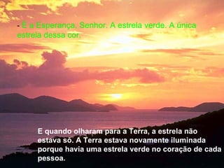 - É a Esperança, Senhor. A estrela verde. A única
estrela dessa cor.




     E quando olharam para a Terra, a estrela não
     estava só. A Terra estava novamente iluminada
     porque havia uma estrela verde no coração de cada
     pessoa.
 