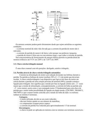 Os motores somente podem partir diretamente desde que sejam satisfeitas as seguintes condições: 
- a corrente nominal da rede é tão elevada que a corrente de partida do motor não é relevante; 
- a corrente de partida do motor é de baixo valor porque sua potência é pequena; 
- a partida do motor é feita sem ou com mínima carga, o que reduz a corrente de partida. 
Nas concessionárias de fornecimento de energia elétrica permite-se partida direta de motores trifásicos até 5 CV em 220V e de 7,5CV em 380V. 
3.3. Chave estrela-triângulo manual 
É uma chave manual com três posições: desligado, estrela e triângulo. 
3.4. Partida através de chave estrela-triângulo automática 
Consiste na alimentação do motor com redução de tensão nas bobinas durante a partida. Na partida as bobinas do motor recebem 58% (1/3) da tensão que deveriam receber. A chave estrela-triângulo é um dispositivo que liga as três fases do motor em estrela durante a partida até uma rotação próxima da nominal (90%), quando comuta a ligação para triângulo. Isto significa que a tensão por fase na ligação estrela será 3 vezes menor que a tensão de alimentação, conseqüentemente, a corrente de linha na partida será 3 vezes menor, assim como o seu conjugado motor. É fundamental para esta chave de partida que o motor tenha possibilidade de ligação em dupla tensão, (220/380V, 380/660 V, 440/760V) e que a menor tensão coincida com a tensão de linha da rede e os motores tenham no mínimo 6 terminais. 
Vantagens: 
- é muito utilizada, devido ao seu custo reduzido; 
- não tem limites quanto ao seu número de manobras; 
- os componentes ocupam pouco espaço; 
- a corrente de partida fica reduzida para aproximadamente 1/3 da nominal. 
Desvantagens: 
- a chave só pode ser aplicada em motores com no mínimo seis terminais acessíveis;  