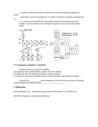 - a tensão de linha da rede deve coincidir com a tensão da ligação triângulo do motor; 
- reduzindo a corrente de partida em 1/3 reduz-se também o momento de partida em 1/3; 
- se o motor não atingir 90% da velocidade nominal no momento da troca de ligação, o pico de corrente na comutação será quase como se fosse uma partida direta. 
4. Cronograma, resultados e conclusões 
O grupo realizou os seguintes trabalhos: 
a) Ligação do motor partida direta, usando chave faca manual; 
b) Ligação de chave de partida automática, usando contatora; 
c) Ligação do circuito de comando da chave estrela-triângulo, representado na figura .... 
O grupo teve ___________ para montagem do circuito de força da chave de partida estrela-triângulo automática, porque ________________________ . 
5. Bibliografia 
[01] Anzenhofer et al, ``Eletrotécnica para Escolas Profissionais". Ed. Mestre Jou. 
[02] WEG, Manual de Acionamentos Elétricos. 
