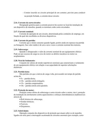 - Contato inserido no circuito principal de um contator, previsto para conduzir na posição fechada, a corrente desse circuito. 
2.16. Corrente de curto-circuito: 
Designação genérica para a corrente possível de ocorrer no local de instalação de um dispositivo de manobra, quando os terminais estão curto-circuitados. 
2.17. Corrente nominal: 
Corrente de operação de um circuito, determinada pelas condições de emprego, em função da qual são escolhidos os diversos dispositivos. 
2.18. Corrente de partida: 
Corrente que o motor consome quando ligado, porém ainda em repouso (na partida ou frenagem). Seu valor médio é de seis a nove vezes a corrente nominal dos motores. 
2.19. Sobrecarga: 
Quando é ultrapassado o valor da corrente nominal de um equipamento elétrico. Pode ser por excesso de carga no eixo do motor ou defeito mecânico no motor ou acoplamentos. 
2.20. Nível de Isolamento: 
Conjunto de valores de tensão suportáveis nominais que caracterizam o isolamento de um equipamento elétrico em relação a sua capacidade de suportar solicitações dielétricas. 
2.21. Partida lenta: 
São partidas em que a inércia de carga é alta, provocando um tempo de partida acima de: 
· 5s – partida direta; 
· 10s – partida estrela-triângulo; 
· 15s – partida compensadora; 
· 10s – partida estrela série-paralelo. 
2.22. Proteção do motor: 
Proteção contra efeitos de sobrecarga e curto-circuito sobre o motor, isto é, proteção da instalação do enrolamento contra aquecimentos e esforços eletrodinâmicos inadmissíveis através de: 
· Relé térmico de sobrecarga; 
· Sondas térmicas; 
· Fusíveis; 
· Disjuntores. 
2.23. Seletividade: 
Operação conjunta dos dispositivos de proteção que atuam sobre os de manobra ligados em série para a interrupção escalonada de correntes anormais (por exemplo, curto-  