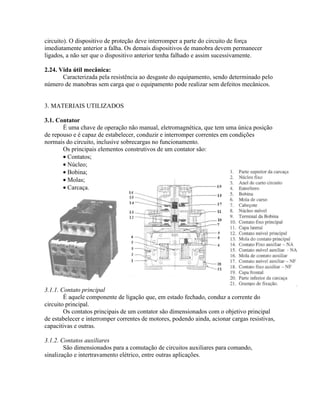 circuito). O dispositivo de proteção deve interromper a parte do circuito de força imediatamente anterior a falha. Os demais dispositivos de manobra devem permanecer ligados, a não ser que o dispositivo anterior tenha falhado e assim sucessivamente. 
2.24. Vida útil mecânica: 
Caracterizada pela resistência ao desgaste do equipamento, sendo determinado pelo número de manobras sem carga que o equipamento pode realizar sem defeitos mecânicos. 
3. MATERIAIS UTILIZADOS 
3.1. Contator 
É uma chave de operação não manual, eletromagnética, que tem uma única posição de repouso e é capaz de estabelecer, conduzir e interromper correntes em condições normais do circuito, inclusive sobrecargas no funcionamento. 
Os principais elementos construtivos de um contator são: 
· Contatos; 
· Núcleo; 
· Bobina; 
· Molas; 
· Carcaça. 
3.1.1. Contato principal 
É aquele componente de ligação que, em estado fechado, conduz a corrente do circuito principal. 
Os contatos principais de um contator são dimensionados com o objetivo principal de estabelecer e interromper correntes de motores, podendo ainda, acionar cargas resistivas, capacitivas e outras. 
3.1.2. Contatos auxiliares 
São dimensionados para a comutação de circuitos auxiliares para comando, sinalização e intertravamento elétrico, entre outras aplicações.  
