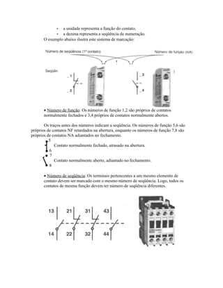 -a unidade representa a função do contato; 
-a dezena representa a seqüência de numeração. 
O exemplo abaixo ilustra este sistema de marcação: 
· Número de função: Os números de função 1,2 são próprios de contatos normalmente fechados e 3,4 próprios de contatos normalmente abertos. 
Os traços antes dos números indicam a seqüência. Os números de função 5,6 são próprios de contatos NF retardados na abertura, enquanto os números de função 7,8 são próprios de contatos NA adiantados no fechamento. 
5 
Contato normalmente fechado, atrasado na abertura. 
6 
7 
Contato normalmente aberto, adiantado no fechamento. 
8 
· Número de seqüência: Os terminais pertencentes a um mesmo elemento de contato devem ser marcado com o mesmo número de seqüência. Logo, todos os contatos de mesma função devem ter número de seqüência diferentes.  
