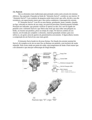 3.2. Fusíveis 
São os elementos mais tradicionais para proteção contra curto-circuito de sistemas elétricos. Sua operação é baseada na fusão do “elemento fusível”, contido no seu interior. O “elemento fusível” é um condutor de pequena seção transversal, que sofre, devido a sua alta resistência, um aquecimento maior que o dos outros condutores, à passagem da corrente. 
O “elemento fusível” é um fio ou uma lâmina, geralmente, prata, estanho, chumbo ou liga, colocado no interior de um corpo, em geral de porcelana, hermeticamente fechado. Possuem um indicador, que permite verificar se operou ou não; ele é um fio ligado em paralelo com o elemento fusível e que libera uma mola que atua sobre uma plaqueta ou botão, ou mesmo um parafuso, preso na tampa do corpo. Os fusíveis contém em seu interior, envolvendo por completo o elemento, material granulado extintor; para isso utiliza-se, em geral, areia de quartzo de granulometria conveniente. A figura abaixo mostra a composição de um fusível (no caso mais geral). 
O elemento fusível pode ter diversas formas. Em função da corrente nominal do fusível, ele compõe-se de um ou mais fios ou lâminas em paralelo, com trecho(s) de seção reduzida. Nele existe ainda um ponto de solda, cuja temperatura de fusão é bem menor que a do elemento e que atua por sobrecargas de longa duração.  