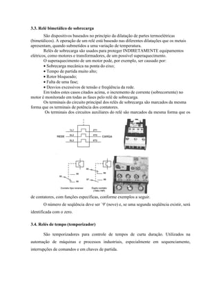3.3. Relé bimetálico de sobrecarga 
São dispositivos baseados no princípio da dilatação de partes termoelétricas (bimetálicos). A operação de um relé está baseado nas diferentes dilatações que os metais apresentam, quando submetidos a uma variação de temperatura. 
Relés de sobrecarga são usados para proteger INDIRETAMENTE equipamentos elétricos, como motores e transformadores, de um possível superaquecimento. 
O superaquecimento de um motor pode, por exemplo, ser causado por: 
· Sobrecarga mecânica na ponta do eixo; 
· Tempo de partida muito alto; 
· Rotor bloqueado; 
· Falta de uma fase; 
· Desvios excessivos de tensão e freqüência da rede. 
Em todos estes casos citados acima, o incremento de corrente (sobrecorrente) no motor é monitorado em todas as fases pelo relé de sobrecarga. 
Os terminais do circuito principal dos relés de sobrecarga são marcados da mesma forma que os terminais de potência dos contatores. 
Os terminais dos circuitos auxiliares do relé são marcados da mesma forma que os de contatores, com funções específicas, conforme exemplos a seguir. 
O número de seqüência deve ser `9' (nove) e, se uma segunda seqüência existir, será identificada com o zero. 
3.4. Relés de tempo (temporizador) 
São temporizadores para controle de tempos de curta duração. Utilizados na automação de máquinas e processos industriais, especialmente em sequenciamento, interrupções de comandos e em chaves de partida.  