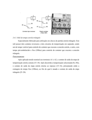 3.4.1. Relé de tempo estrela-triângulo 
Especialmente fabricado para utilização em chaves de partida estrela-triângulo. Este relé possui dois contatos reversores e dois circuitos de temporização em separado, sendo um de tempo variável para controle do contator que executa a conexão estrela, e outro, com tempo pré-estabelecido e fixo (100ms) para controle do contator que executa a conexão triângulo. 
Funcionamento 
Após aplicada tensão nominal aos terminais A1 e A2, o contato de saída da etapa de temporização estrela comuta (15–18). Após decorrida a temporização selecionada (0 a 30s), o contato de saída da etapa estrela retorna ao repouso (15–16), principiando então a contagem do tempo fixo (100ms), ao fim do qual é atuado o contato de saída da etapa triângulo (25–28).  