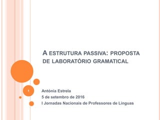A ESTRUTURA PASSIVA: PROPOSTA
DE LABORATÓRIO GRAMATICAL
Antónia Estrela
5 de setembro de 2016
I Jornadas Nacionais de Professores de Línguas
1
 