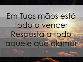 Em Tuas mãos está 
todo o vencer 
Resposta a todo 
aquele que clamar 
 