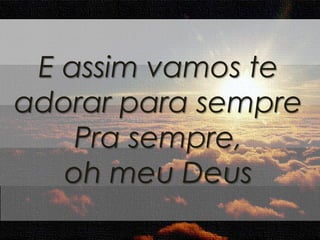E assim vamos te 
adorar para sempre 
Pra sempre, 
oh meu Deus 
