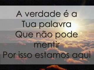 A verdade é a 
Tua palavra 
Que não pode 
mentir 
Por isso estamos aqui 
 