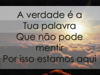 A verdade é a 
Tua palavra 
Que não pode 
mentir 
Por isso estamos aqui 
 
