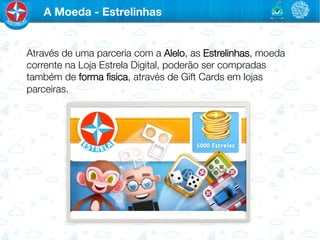 A Moeda - Estrelinhas


Através de uma parceria com a Alelo, as Estrelinhas, moeda
corrente na Loja Estrela Digital, poderão ser compradas
também de forma ﬁsica, através de Gift Cards em lojas
parceiras.

 