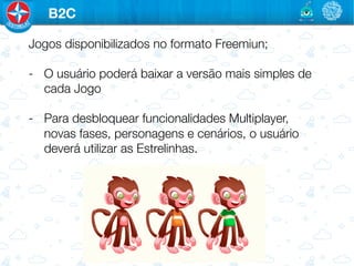 B2C

Jogos disponibilizados no formato Freemiun;

-  O usuário poderá baixar a versão mais simples de
   cada Jogo

-  Para desbloquear funcionalidades Multiplayer,
   novas fases, personagens e cenários, o usuário
   deverá utilizar as Estrelinhas.
 