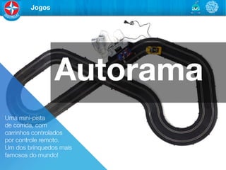 Jogos




                 Autorama
Uma mini-pista "
de corrida, com "
carrinhos controlados "
por controle remoto. "
Um dos brinquedos mais
famosos do mundo!
 