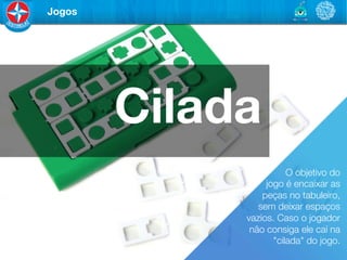 Jogos




         Cilada
                         O objetivo do 	

                   jogo é encaixar as 	

                  peças no tabuleiro, 	

                 sem deixar espaços 	

              vazios. Caso o jogador 	

               não consiga ele caí na
                     "cilada" do jogo. 
 