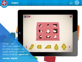 Jogos




O jogo, que 	

tem como objetivo	

encaixar as peças nos
locais certos no menor
tempo possível, agora em
versão digital.
 