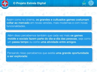 O Projeto Estrela Digital




Assim como no cinema, os grandes e cultuados games costumam
voltar ao mercado em novas versões, mais modernas e com novas
funcionalidades.


Além disso percebemos também que cada vez mais os games
mobile e sociais fazem parte do dia-a-dia das pessoas, seja como
um passa tempo ou como uma atividade entre amigos.



Pensando nisso percebemos que existia uma grande oportunidade
a ser explorada:!
 