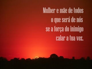 Mulher e mãe de todos
    o que será de nós 
 se a força do inimigo
       calar a tua voz.
 