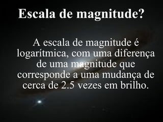 Escala de magnitude? A escala de magnitude é logarítmica, com uma diferença de uma magnitude que corresponde a uma mudança de cerca de 2.5 vezes em brilho. 