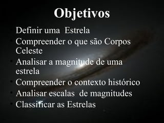 Objetivos Definir uma  Estrela Compreender o que são Corpos Celeste Analisar a magnitude de uma estrela Compreender o contexto histórico Analisar escalas  de magnitudes Classificar as Estrelas 