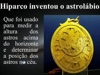 Hiparco inventou o astrolábio Que foi usado para medir a altura dos astros acima do horizonte e determinar a posição dos astros no céu. 