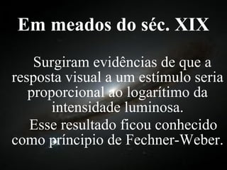 Em meados do séc. XIX   Surgiram evidências de que a resposta visual a um estímulo seria proporcional ao logarítimo da intensidade luminosa.   Esse resultado ficou conhecido como príncipio de Fechner-Weber. 